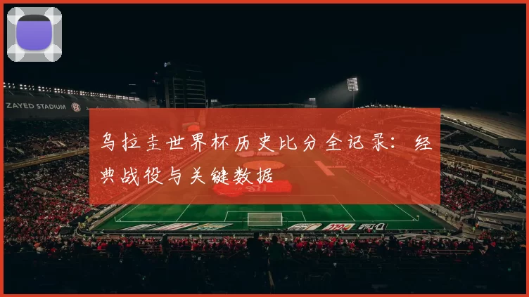乌拉圭世界杯历史比分全记录:经典战役与关键数据