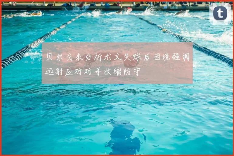 贝尔戈米分析尤文失球后困境强调远射应对对手收缩防守