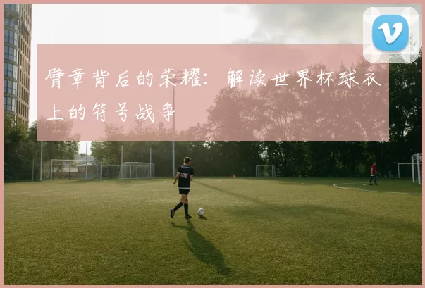 臂章背后的荣耀：解读世界杯球衣上的符号战争