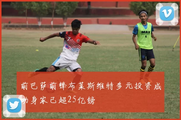 前巴萨前锋布莱斯维特多元投资成功身家已超25亿镑