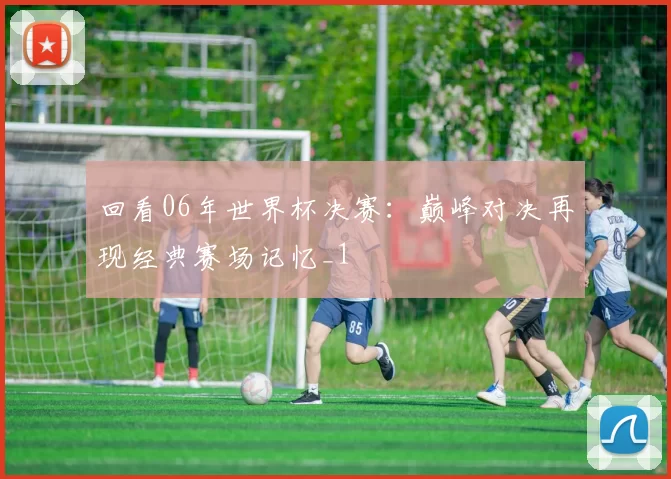 回看06年世界杯决赛：巅峰对决再现经典赛场记忆_1