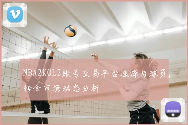 NBA2KOL2账号交易平台选择与球员转会市场动态分析