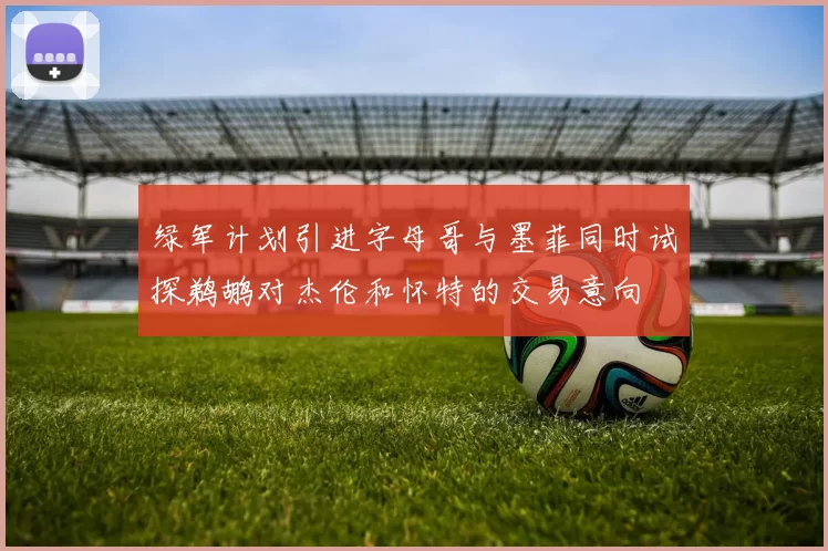 绿军计划引进字母哥与墨菲同时试探鹈鹕对杰伦和怀特的交易意向