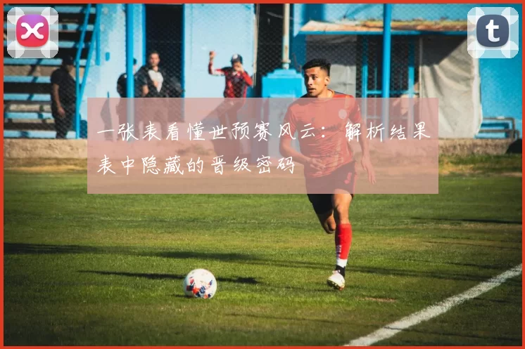 一张表看懂世预赛风云：解析结果表中隐藏的晋级密码