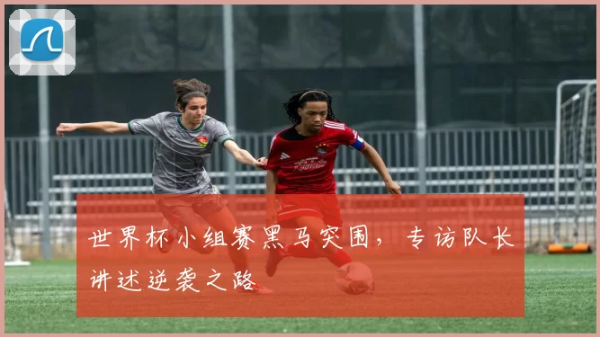世界杯小组赛黑马突围,专访队长讲述逆袭之路