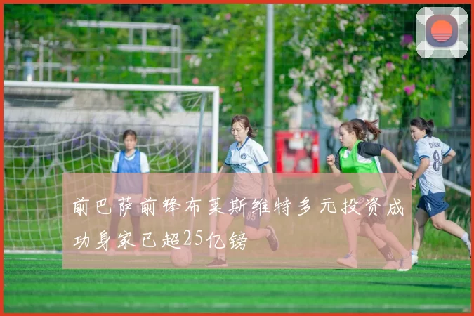 前巴萨前锋布莱斯维特多元投资成功身家已超25亿镑