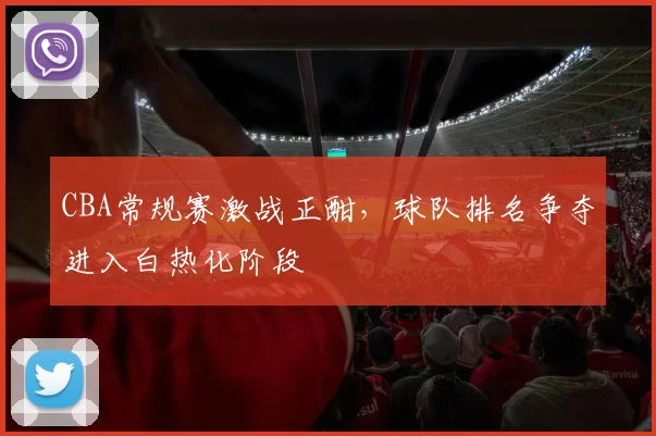 CBA常规赛激战正酣，球队排名争夺进入白热化阶段