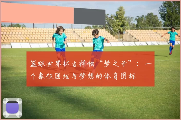 篮球世界杯吉祥物“梦之子”：一个象征团结与梦想的体育图标