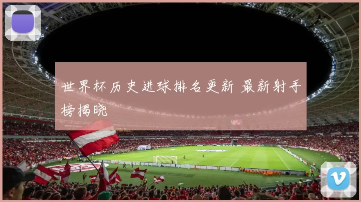 世界杯历史进球排名更新 最新射手榜揭晓