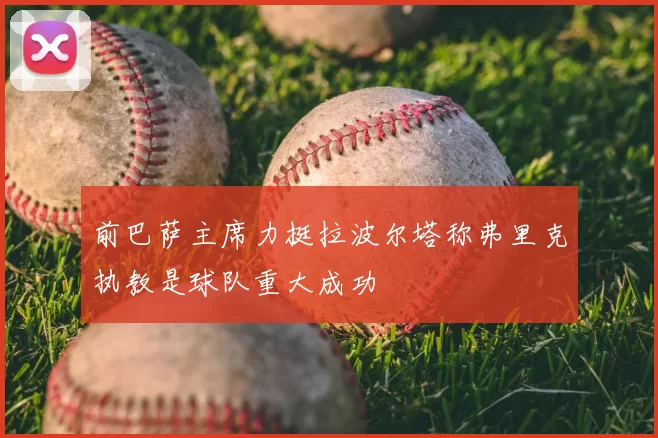 前巴萨主席力挺拉波尔塔称弗里克执教是球队重大成功