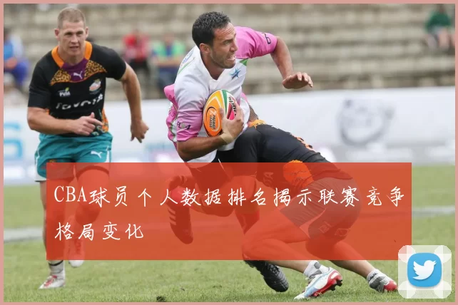 CBA球员个人数据排名揭示联赛竞争格局变化