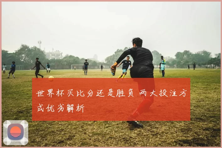 世界杯买比分还是胜负 两大投注方式优劣解析