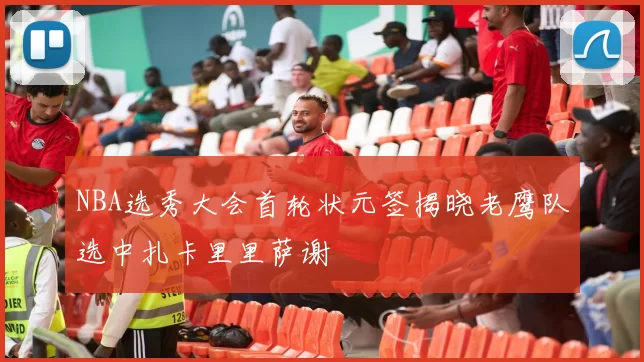 NBA选秀大会首轮状元签揭晓老鹰队选中扎卡里里萨谢