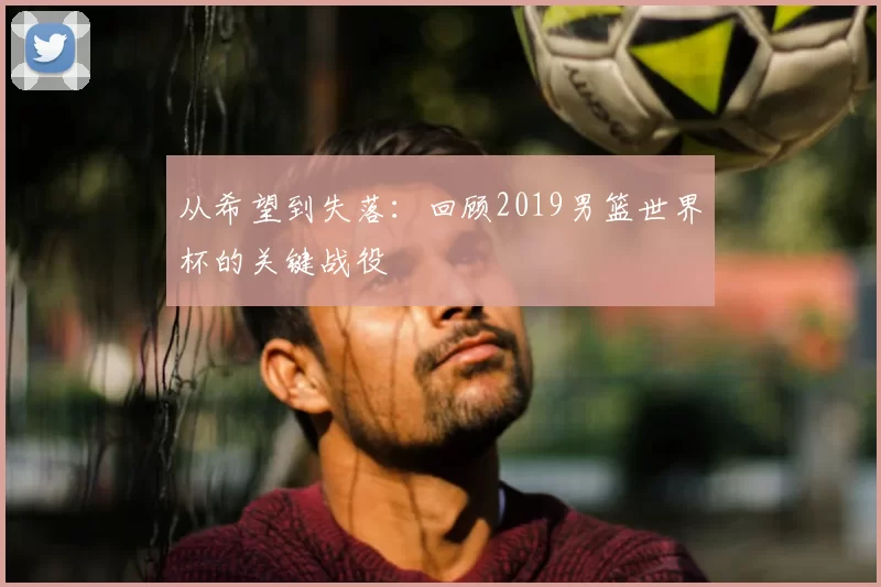 从希望到失落:回顾2019男篮世界杯的关键战役