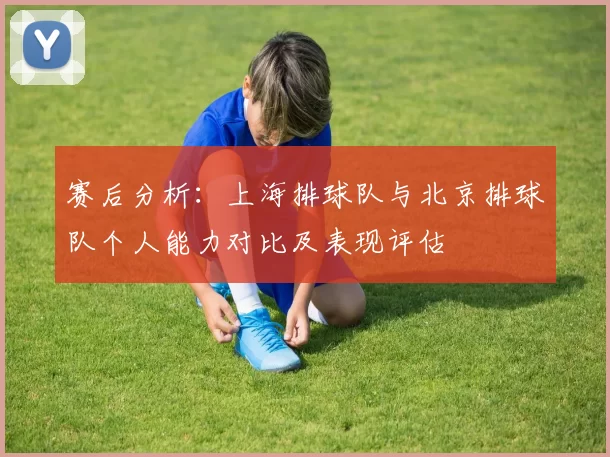 赛后分析:上海排球队与北京排球队个人能力对比及表现评估