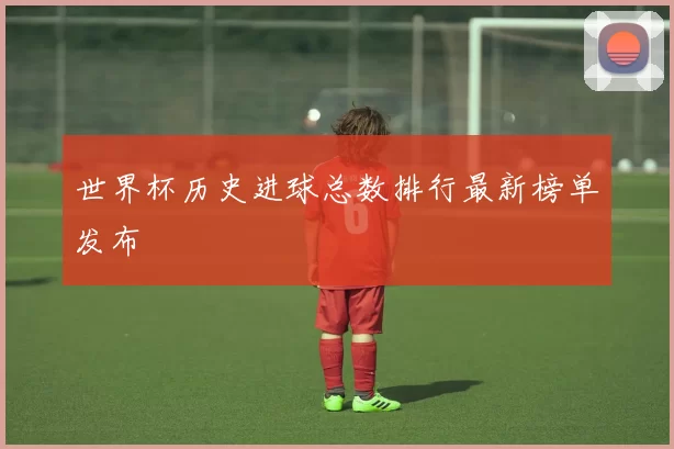 世界杯历史进球总数排行最新榜单发布