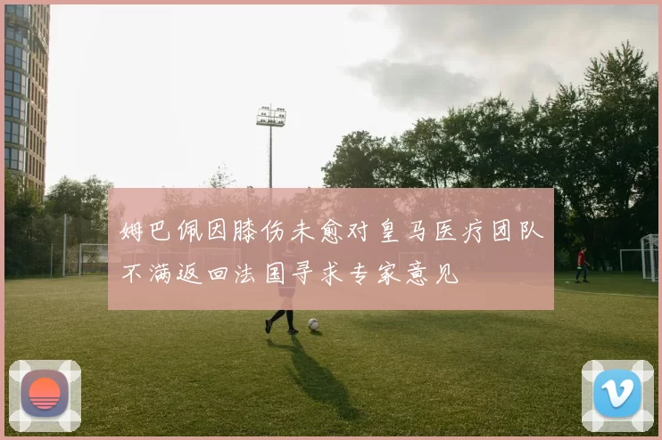 姆巴佩因膝伤未愈对皇马医疗团队不满返回法国寻求专家意见