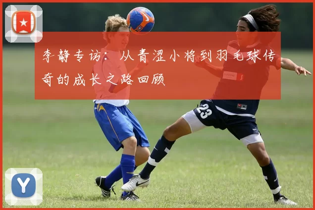 李静专访：从青涩小将到羽毛球传奇的成长之路回顾