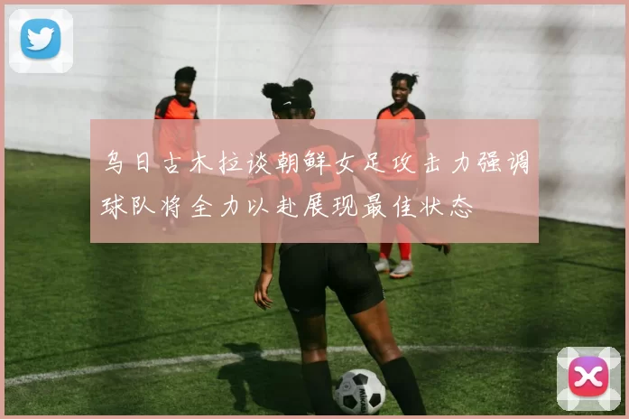乌日古木拉谈朝鲜女足攻击力强调球队将全力以赴展现最佳状态