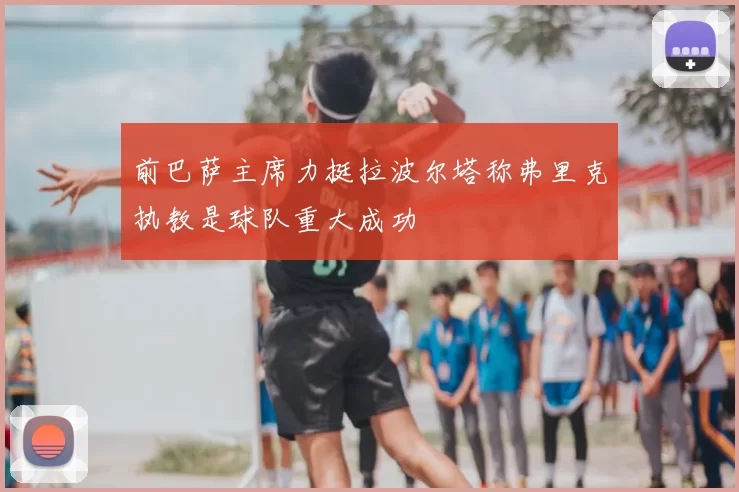 前巴萨主席力挺拉波尔塔称弗里克执教是球队重大成功