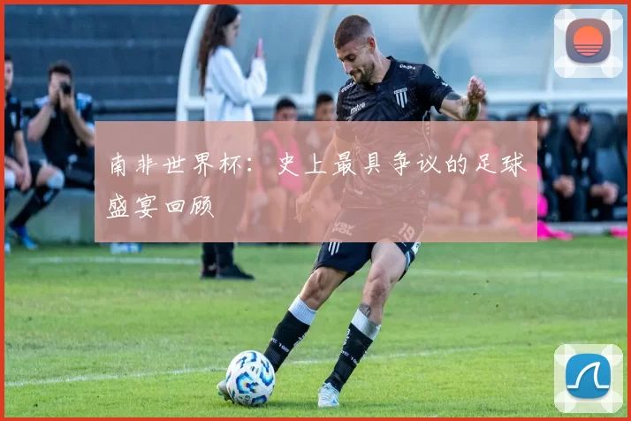 南非世界杯:史上最具争议的足球盛宴回顾
