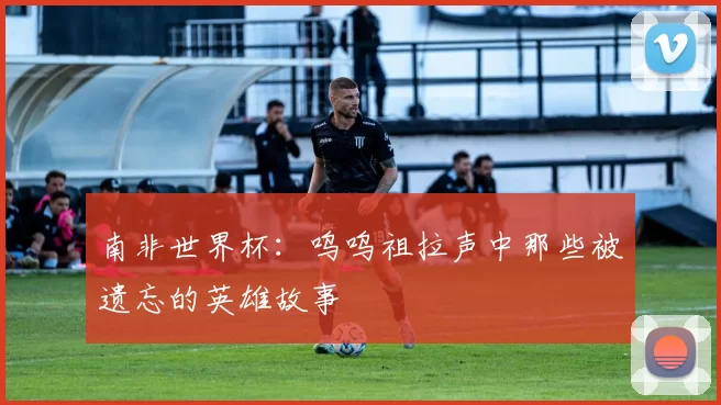 南非世界杯:呜呜祖拉声中那些被遗忘的英雄故事