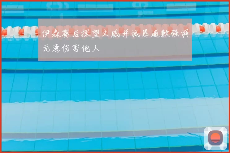 伊森赛后探望文威并诚恳道歉强调无意伤害他人