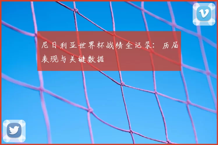 尼日利亚世界杯战绩全记录:历届表现与关键数据