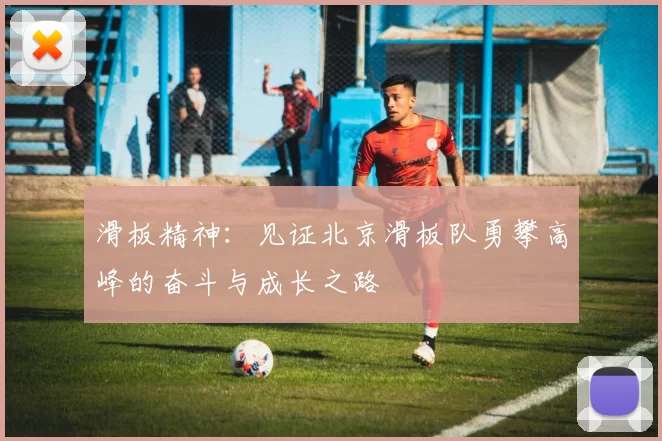 滑板精神:见证北京滑板队勇攀高峰的奋斗与成长之路