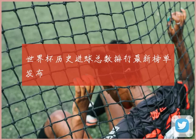 世界杯历史进球总数排行最新榜单发布