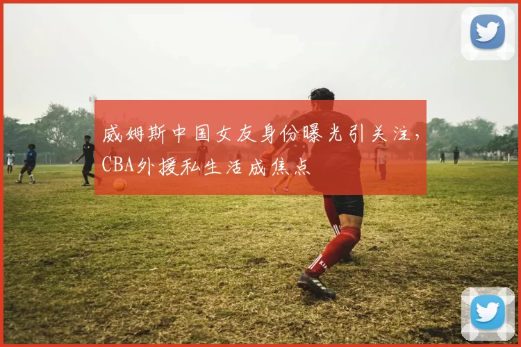 威姆斯中国女友身份曝光引关注,CBA外援私生活成焦点