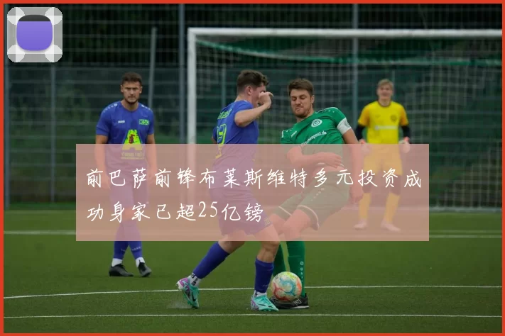 前巴萨前锋布莱斯维特多元投资成功身家已超25亿镑
