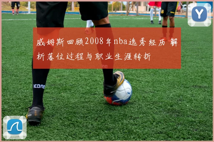 威姆斯回顾2008年nba选秀经历 解析落位过程与职业生涯转折