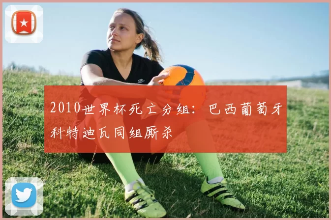 2010世界杯死亡分组:巴西葡萄牙科特迪瓦同组厮杀