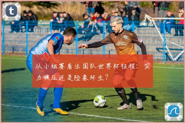 从小组赛看法国队世界杯征程：实力碾压还是险象环生？