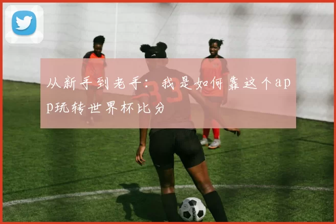 从新手到老手：我是如何靠这个app玩转世界杯比分