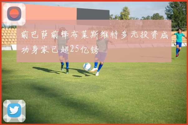 前巴萨前锋布莱斯维特多元投资成功身家已超25亿镑