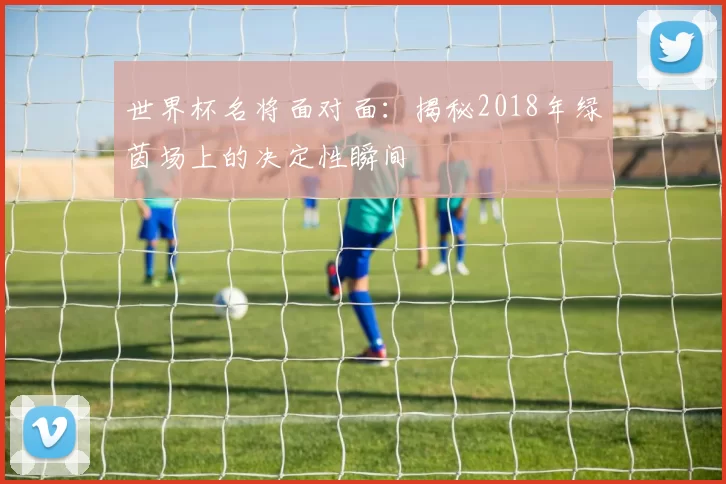 世界杯名将面对面：揭秘2018年绿茵场上的决定性瞬间