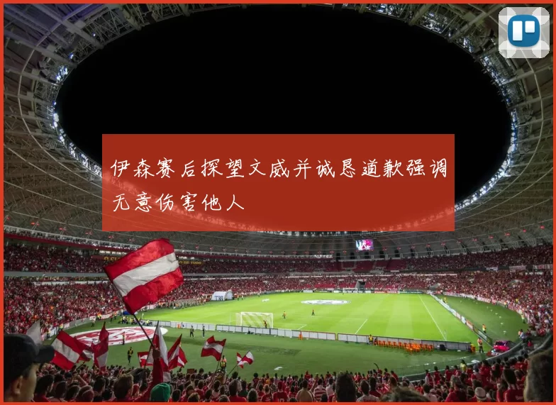 伊森赛后探望文威并诚恳道歉强调无意伤害他人