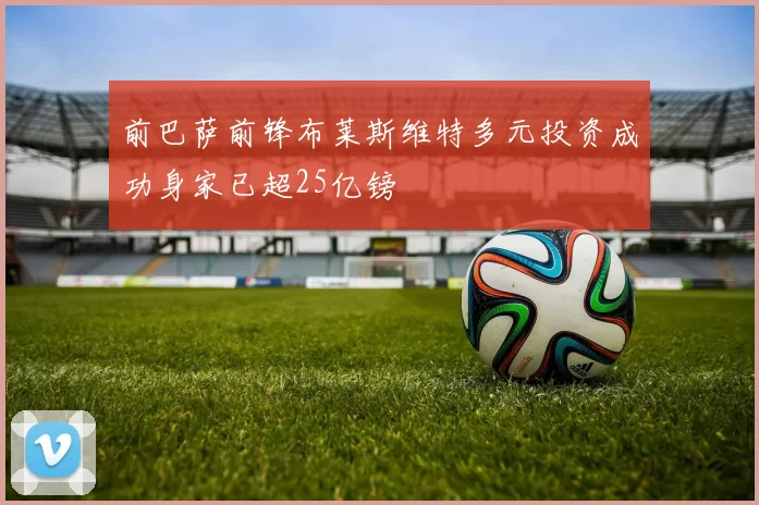 前巴萨前锋布莱斯维特多元投资成功身家已超25亿镑