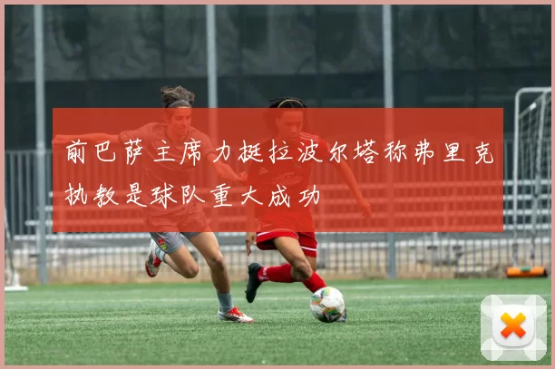 前巴萨主席力挺拉波尔塔称弗里克执教是球队重大成功