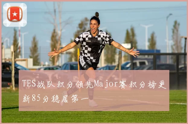 TES战队积分领先Major赛积分榜更新85分稳居第一
