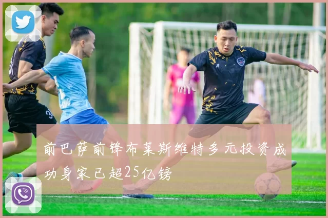 前巴萨前锋布莱斯维特多元投资成功身家已超25亿镑
