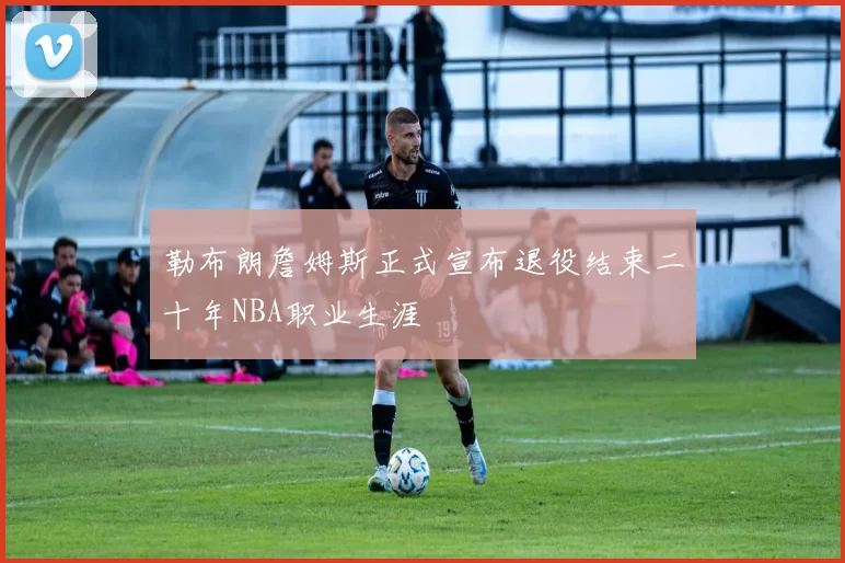 勒布朗詹姆斯正式宣布退役结束二十年NBA职业生涯