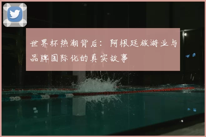 世界杯热潮背后：阿根廷旅游业与品牌国际化的真实故事