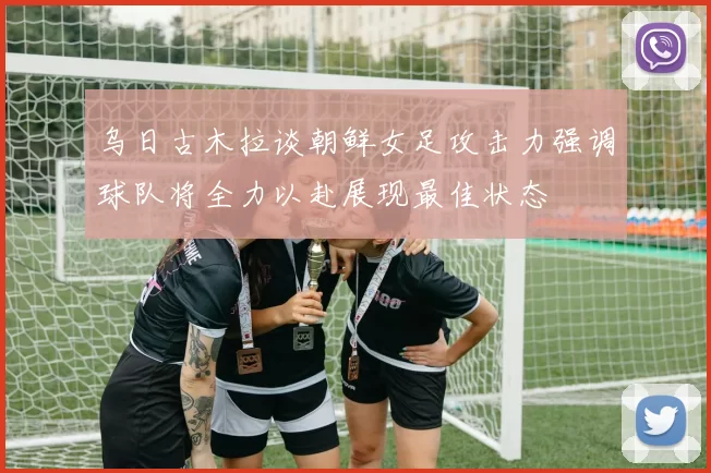 乌日古木拉谈朝鲜女足攻击力强调球队将全力以赴展现最佳状态