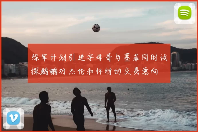绿军计划引进字母哥与墨菲同时试探鹈鹕对杰伦和怀特的交易意向