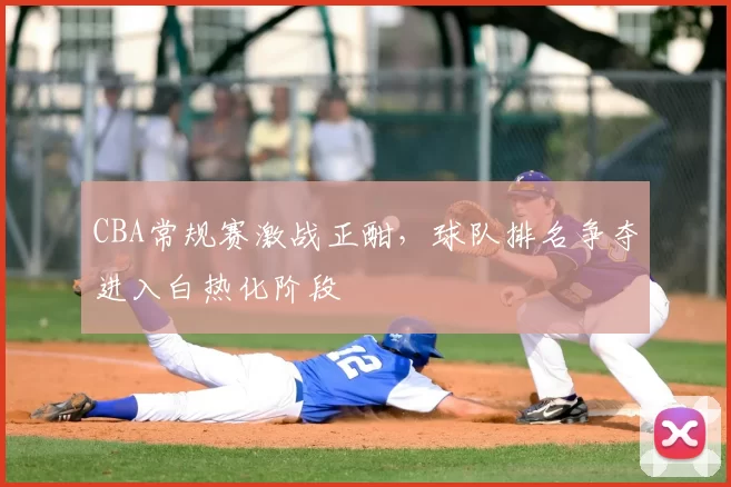 CBA常规赛激战正酣,球队排名争夺进入白热化阶段