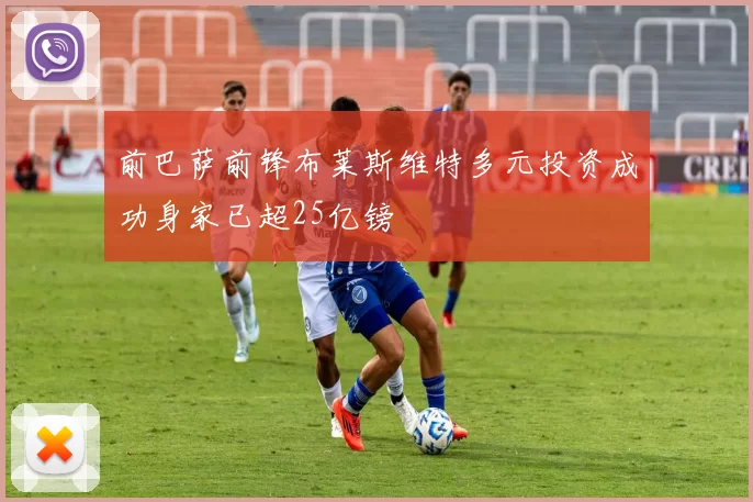 前巴萨前锋布莱斯维特多元投资成功身家已超25亿镑