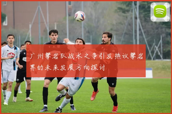 广州攀岩队战术之争引发热议攀岩界的未来发展方向探讨
